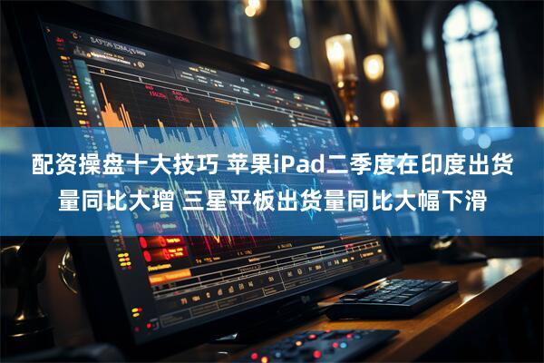 配资操盘十大技巧 苹果iPad二季度在印度出货量同比大增 三星平板出货量同比大幅下滑