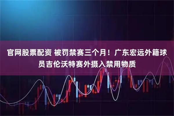 官网股票配资 被罚禁赛三个月！广东宏远外籍球员吉伦沃特赛外摄入禁用物质