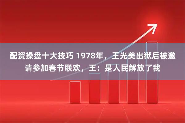 配资操盘十大技巧 1978年，王光美出狱后被邀请参加春节联欢，王：是人民解放了我