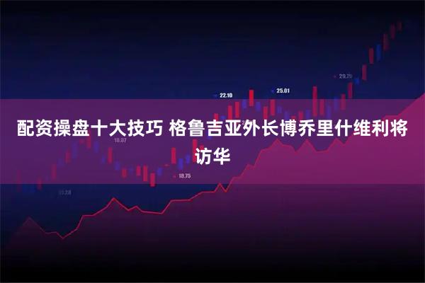 配资操盘十大技巧 格鲁吉亚外长博乔里什维利将访华