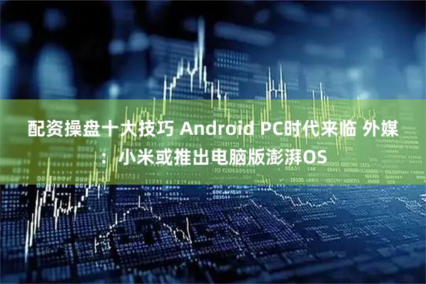 配资操盘十大技巧 Android PC时代来临 外媒：小米或推出电脑版澎湃OS