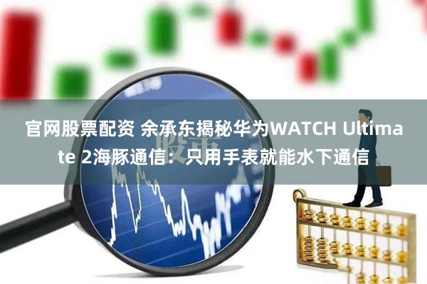 官网股票配资 余承东揭秘华为WATCH Ultimate 2海豚通信：只用手表就能水下通信