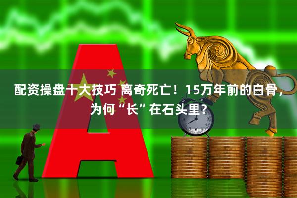 配资操盘十大技巧 离奇死亡！15万年前的白骨，为何“长”在石头里？