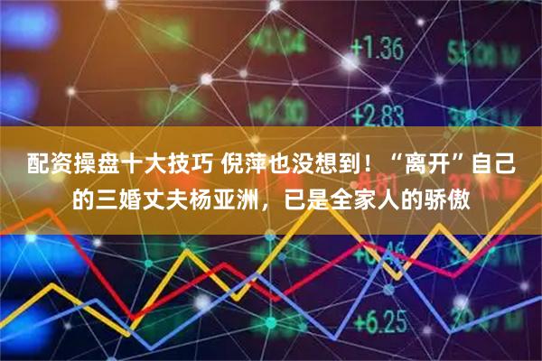 配资操盘十大技巧 倪萍也没想到！“离开”自己的三婚丈夫杨亚洲，已是全家人的骄傲